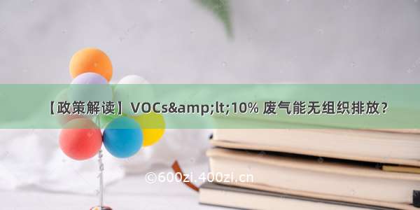 【政策解读】VOCs&amp;lt;10% 废气能无组织排放？