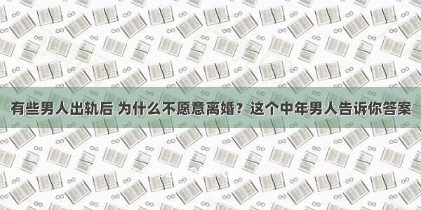 有些男人出轨后 为什么不愿意离婚？这个中年男人告诉你答案
