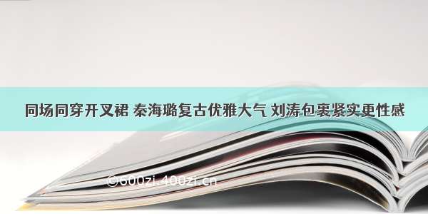 同场同穿开叉裙 秦海璐复古优雅大气 刘涛包裹紧实更性感