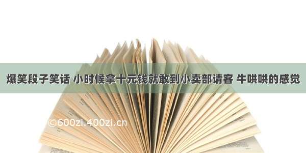 爆笑段子笑话 小时候拿十元钱就敢到小卖部请客 牛哄哄的感觉