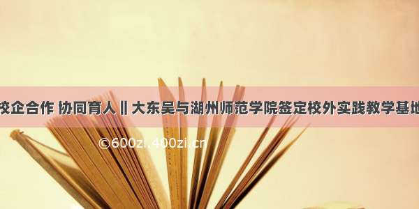 校企合作 协同育人‖大东吴与湖州师范学院签定校外实践教学基地