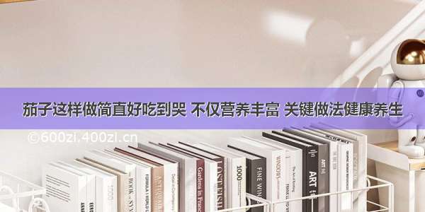 茄子这样做简直好吃到哭 不仅营养丰富 关键做法健康养生