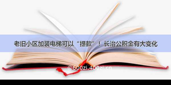 老旧小区加装电梯可以“提款”！长治公积金有大变化