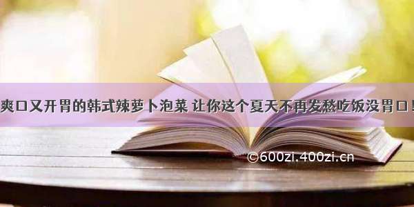 爽口又开胃的韩式辣萝卜泡菜 让你这个夏天不再发愁吃饭没胃口！