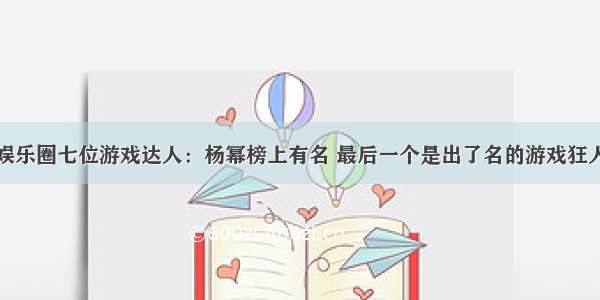 娱乐圈七位游戏达人：杨幂榜上有名 最后一个是出了名的游戏狂人