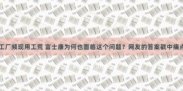 工厂频现用工荒 富士康为何也面临这个问题？网友的答案戳中痛点