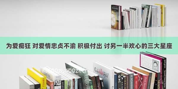 为爱痴狂 对爱情忠贞不渝 积极付出 讨另一半欢心的三大星座