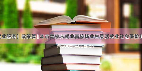 【大学生就业服务】政策篇 | 本市离校未就业高校毕业生灵活就业社会保险补贴政策问答