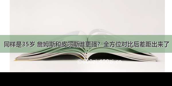 同样是35岁 詹姆斯和皮尔斯谁更强？全方位对比后差距出来了