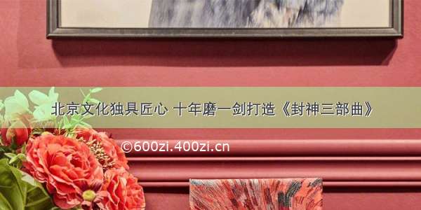北京文化独具匠心 十年磨一剑打造《封神三部曲》