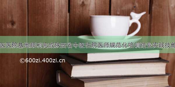 西安市中医医院基地顺利完成陕西省中医住院医师规范化培训结业实践技能考核工作