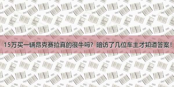 15万买一辆昂克赛拉真的很牛吗？暗访了几位车主才知道答案！