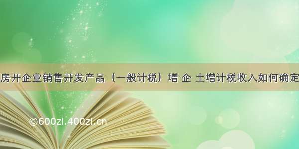 房开企业销售开发产品（一般计税）增 企 土增计税收入如何确定