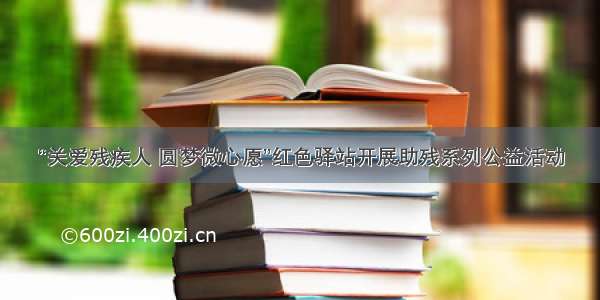 “关爱残疾人 圆梦微心愿”红色驿站开展助残系列公益活动