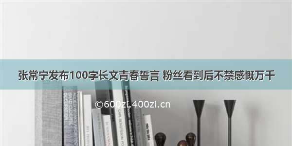 张常宁发布100字长文青春誓言 粉丝看到后不禁感慨万千