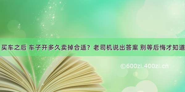 买车之后 车子开多久卖掉合适？老司机说出答案 别等后悔才知道