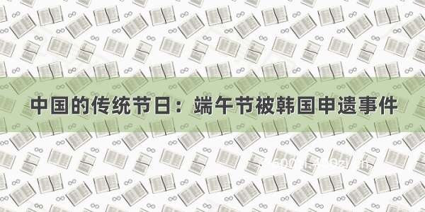 中国的传统节日：端午节被韩国申遗事件