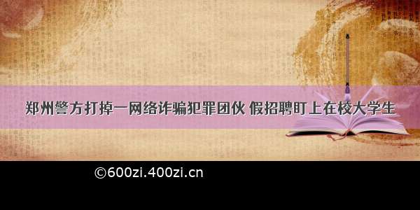 郑州警方打掉一网络诈骗犯罪团伙 假招聘盯上在校大学生