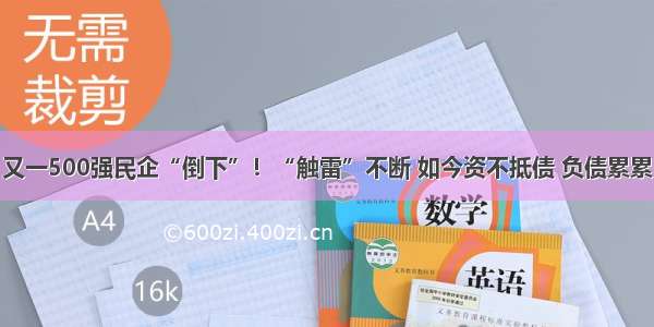 又一500强民企“倒下”！“触雷”不断 如今资不抵债 负债累累