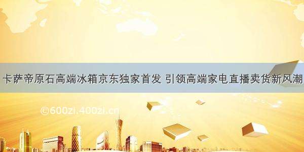 卡萨帝原石高端冰箱京东独家首发 引领高端家电直播卖货新风潮