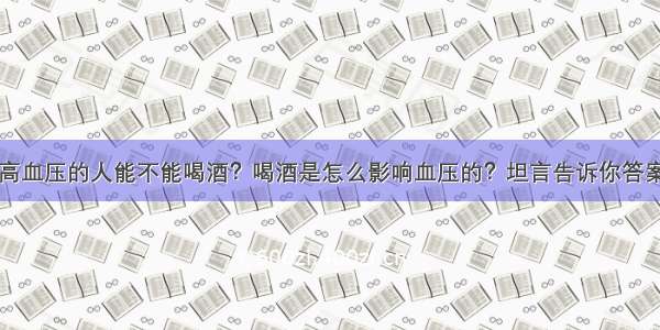 高血压的人能不能喝酒？喝酒是怎么影响血压的？坦言告诉你答案