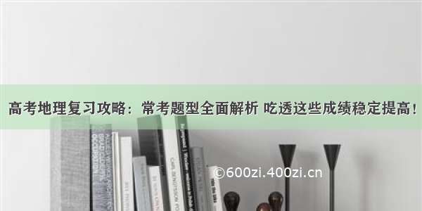 高考地理复习攻略：常考题型全面解析 吃透这些成绩稳定提高！