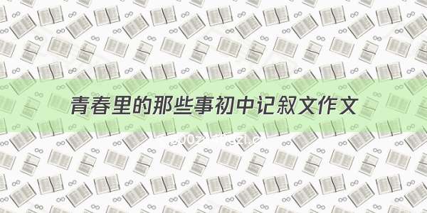 青春里的那些事初中记叙文作文