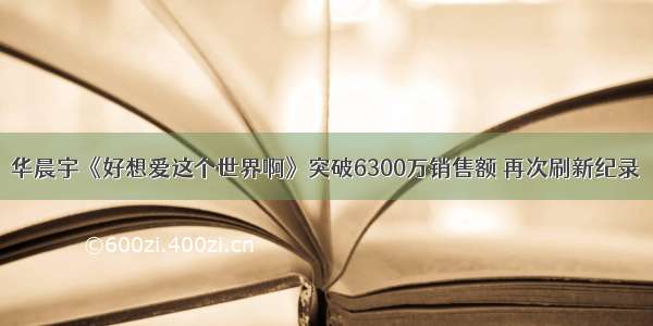 华晨宇《好想爱这个世界啊》突破6300万销售额 再次刷新纪录