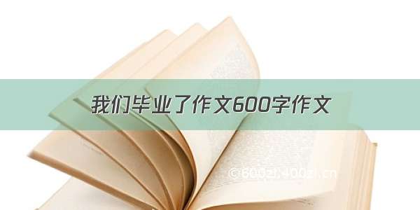 我们毕业了作文600字作文