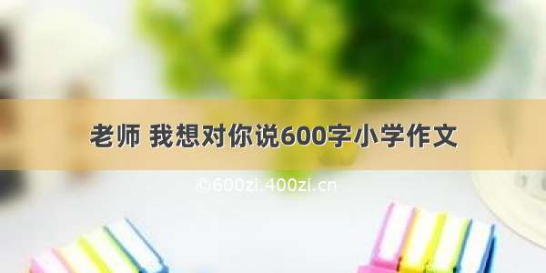 老师 我想对你说600字小学作文