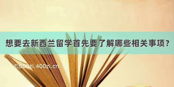 想要去新西兰留学首先要了解哪些相关事项？