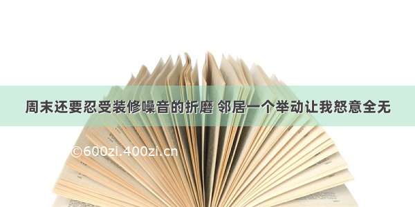 周末还要忍受装修噪音的折磨 邻居一个举动让我怒意全无