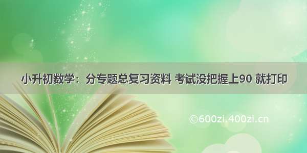 小升初数学：分专题总复习资料 考试没把握上90 就打印