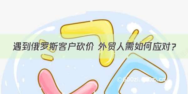 遇到俄罗斯客户砍价 外贸人需如何应对？