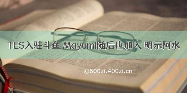 TES入驻斗鱼 Mayumi随后也加入 明示阿水