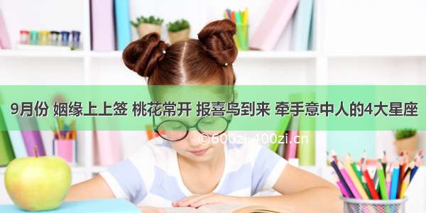 9月份 姻缘上上签 桃花常开 报喜鸟到来 牵手意中人的4大星座