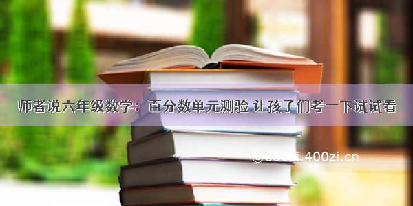 师者说六年级数学：百分数单元测验 让孩子们考一下试试看