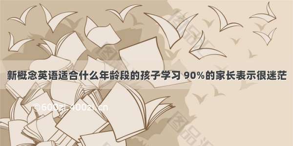 新概念英语适合什么年龄段的孩子学习 90%的家长表示很迷茫