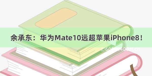 余承东：华为Mate10远超苹果iPhone8！