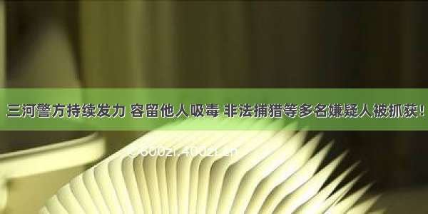 三河警方持续发力 容留他人吸毒 非法捕猎等多名嫌疑人被抓获！