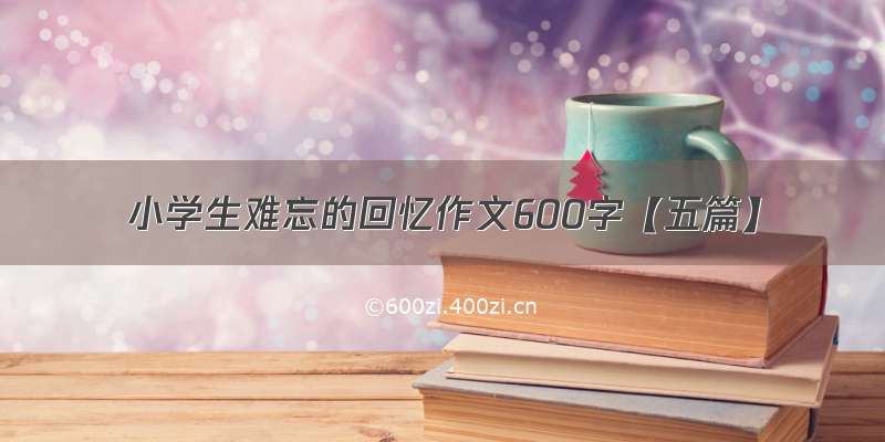 小学生难忘的回忆作文600字【五篇】