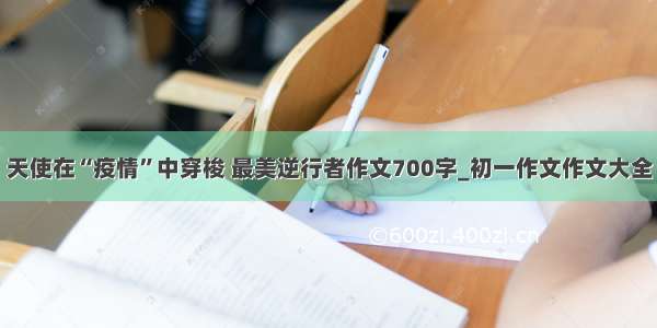 天使在“疫情”中穿梭 最美逆行者作文700字_初一作文作文大全