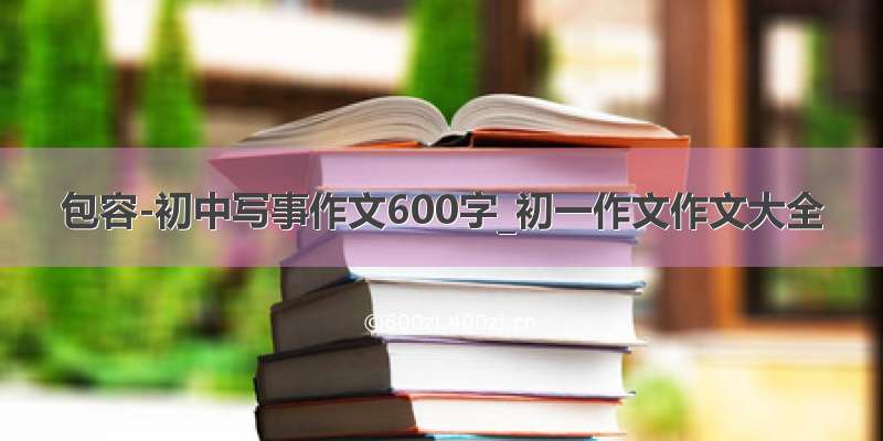 包容-初中写事作文600字_初一作文作文大全