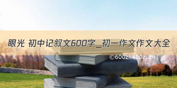 眼光 初中记叙文600字_初一作文作文大全