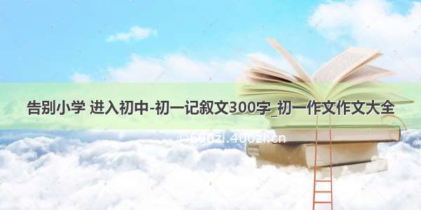 告别小学 进入初中-初一记叙文300字_初一作文作文大全