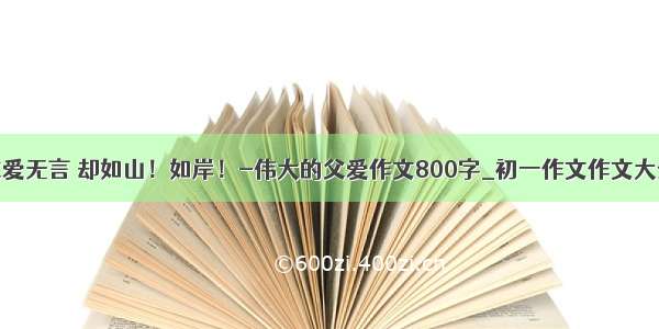 父爱无言 却如山！如岸！-伟大的父爱作文800字_初一作文作文大全