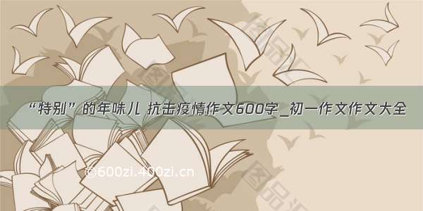 “特别”的年味儿 抗击疫情作文600字_初一作文作文大全