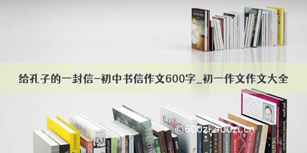 给孔子的一封信-初中书信作文600字_初一作文作文大全