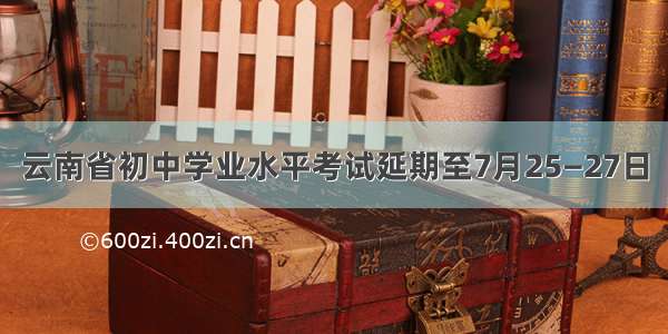 云南省初中学业水平考试延期至7月25—27日