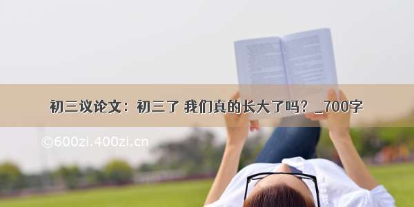 初三议论文：初三了 我们真的长大了吗？_700字